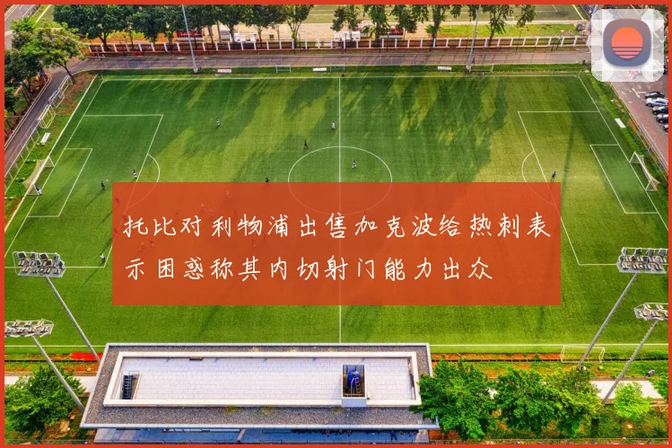 托比对利物浦出售加克波给热刺表示困惑称其内切射门能力出众