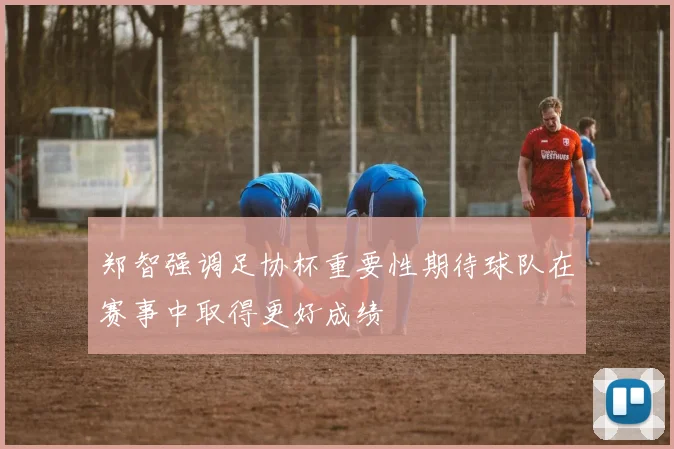 郑智强调足协杯重要性期待球队在赛事中取得更好成绩