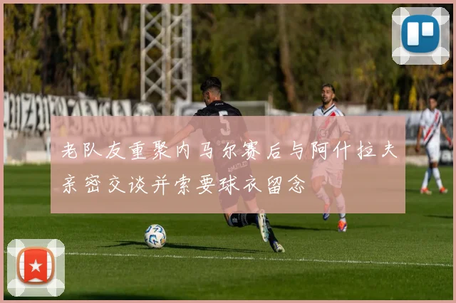 老队友重聚内马尔赛后与阿什拉夫亲密交谈并索要球衣留念