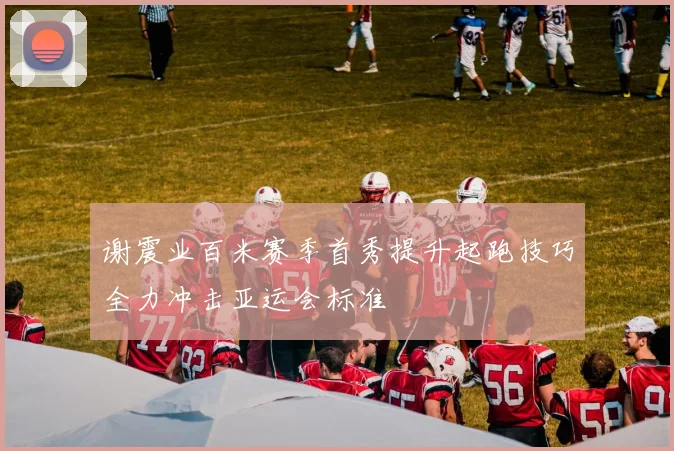 谢震业百米赛季首秀提升起跑技巧全力冲击亚运会标准