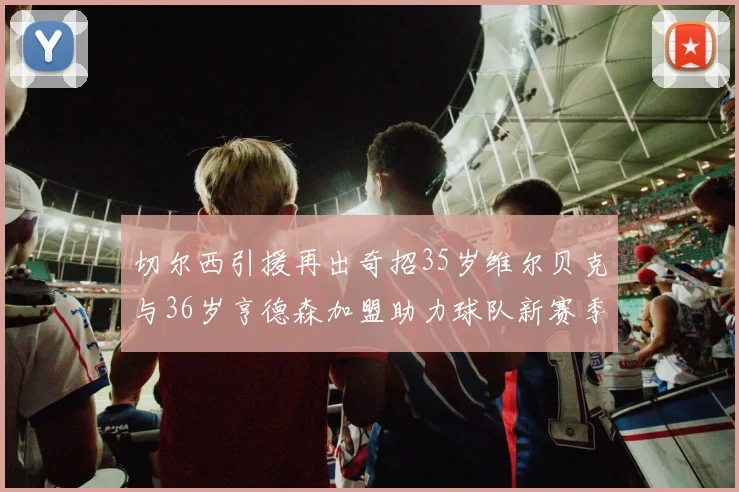 切尔西引援再出奇招35岁维尔贝克与36岁亨德森加盟助力球队新赛季