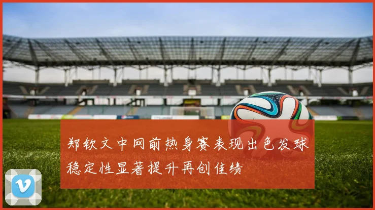 郑钦文中网前热身赛表现出色发球稳定性显著提升再创佳绩