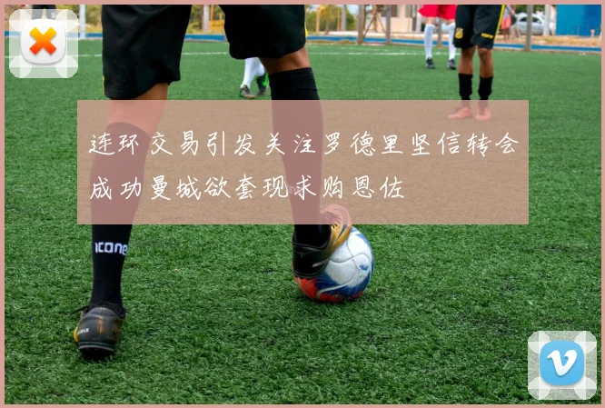 连环交易引发关注罗德里坚信转会成功曼城欲套现求购恩佐