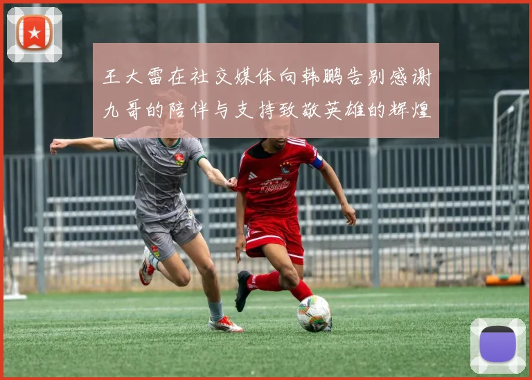 王大雷在社交媒体向韩鹏告别感谢九哥的陪伴与支持致敬英雄的辉煌岁月