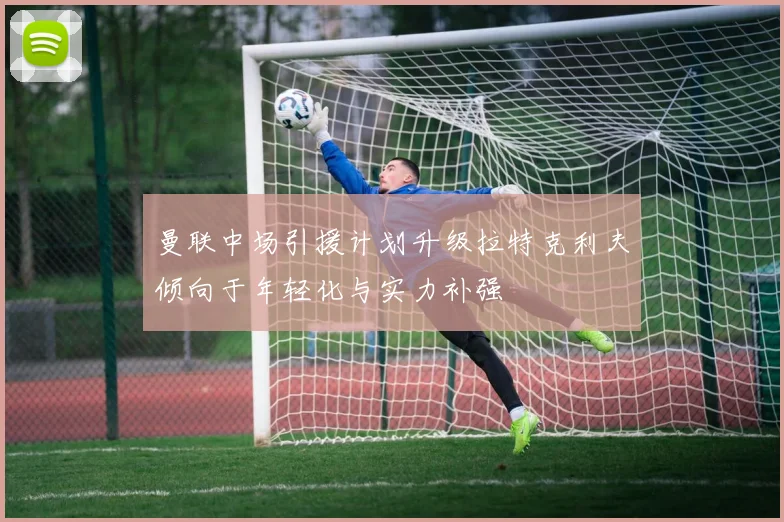 曼联中场引援计划升级拉特克利夫倾向于年轻化与实力补强